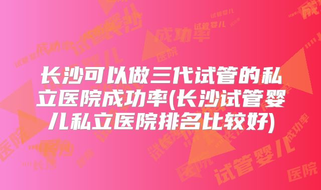 长沙可以做三代试管的私立医院成功率(长沙试管婴儿私立医院排名比较好)