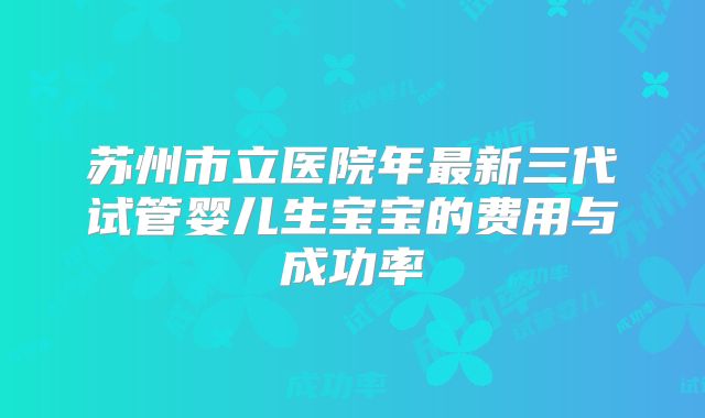 苏州市立医院年最新三代试管婴儿生宝宝的费用与成功率
