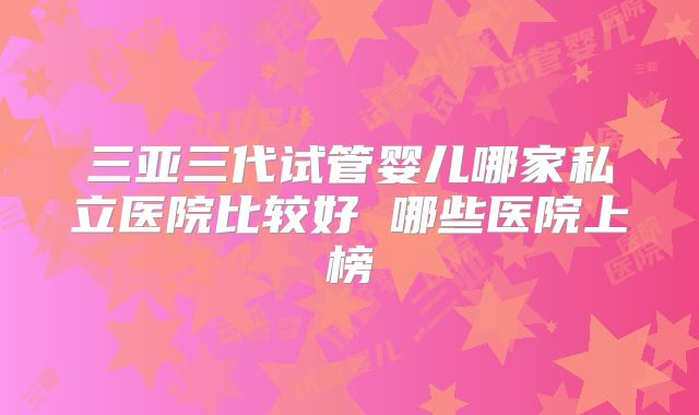 三亚三代试管婴儿哪家私立医院比较好 哪些医院上榜