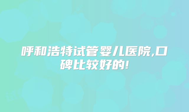 呼和浩特试管婴儿医院,口碑比较好的!