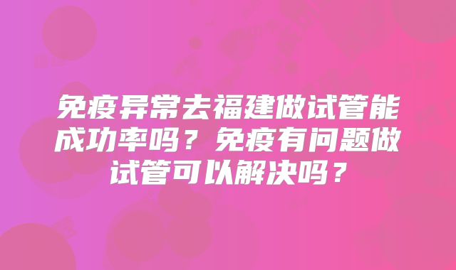 免疫异常去福建做试管能成功率吗?免疫有问题做试管可以解决吗?