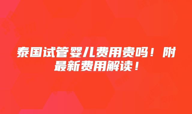 泰国试管婴儿费用贵吗！附最新费用解读！
