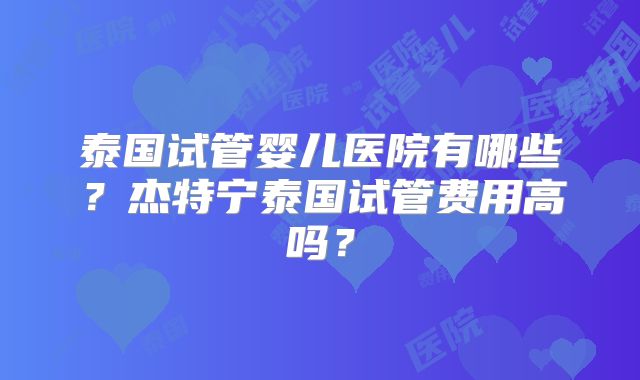 泰国试管婴儿医院有哪些？杰特宁泰国试管费用高吗？