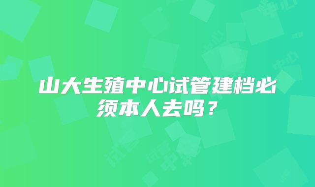 山大生殖中心试管建档必须本人去吗？
