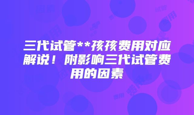三代试管**孩孩费用对应解说!附影响三代试管费用的因素