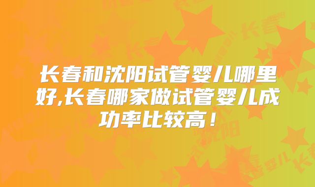 长春和沈阳试管婴儿哪里好,长春哪家做试管婴儿成功率比较高！