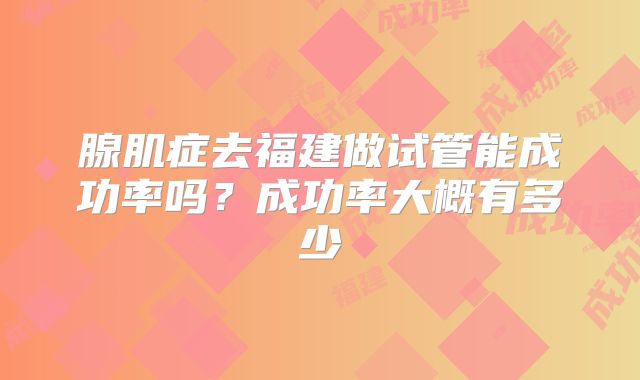 腺肌症去福建做试管能成功率吗?成功率大概有多少