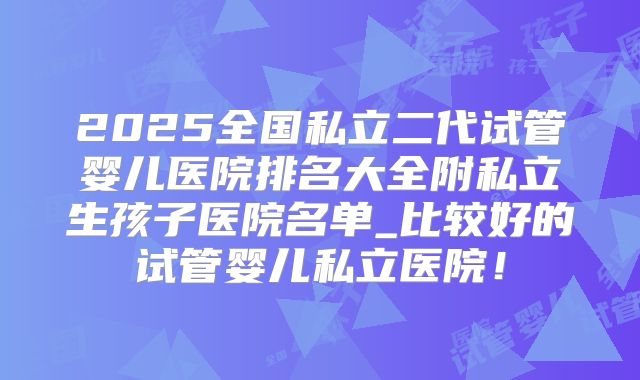 2025全国私立二代试管婴儿医院排名大全附私立生孩子医院名单_比较好的试管婴儿私立医院!
