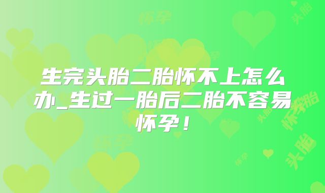 生完头胎二胎怀不上怎么办_生过一胎后二胎不容易怀孕！