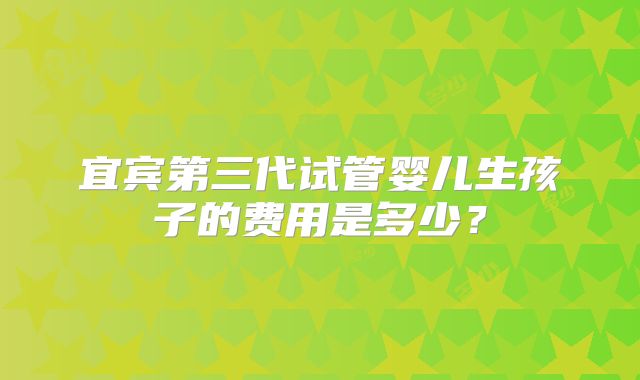 宜宾第三代试管婴儿生孩子的费用是多少?