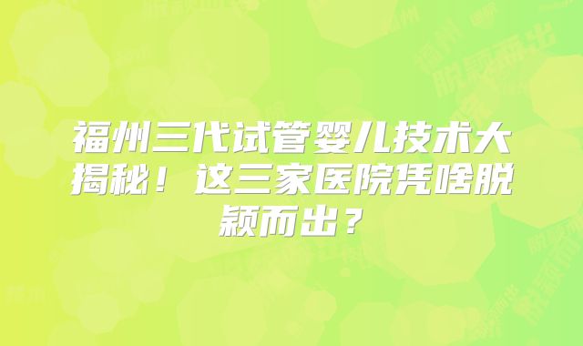福州三代试管婴儿技术大揭秘！这三家医院凭啥脱颖而出？