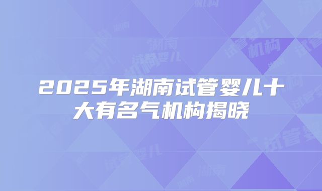 2025年湖南试管婴儿十大有名气机构揭晓
