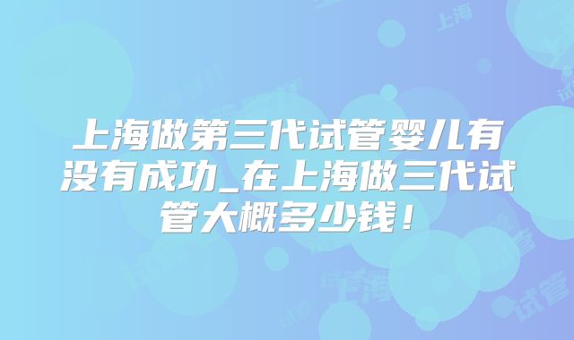 上海做第三代试管婴儿有没有成功_在上海做三代试管大概多少钱!