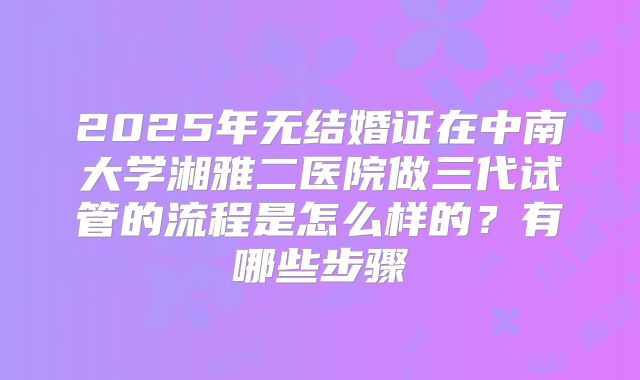 2025年无结婚证在中南大学湘雅二医院做三代试管的流程是怎么样的？有哪些步骤