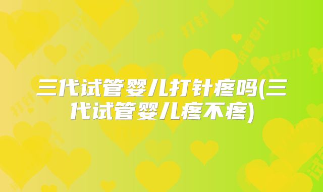 三代试管婴儿打针疼吗(三代试管婴儿疼不疼)