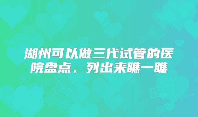 湖州可以做三代试管的医院盘点，列出来瞧一瞧