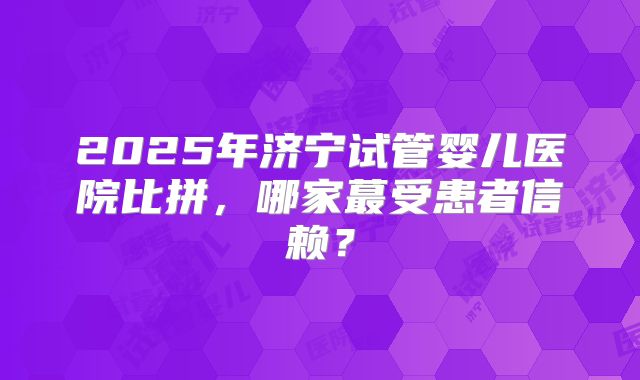 2025年济宁试管婴儿医院比拼，哪家蕞受患者信赖？