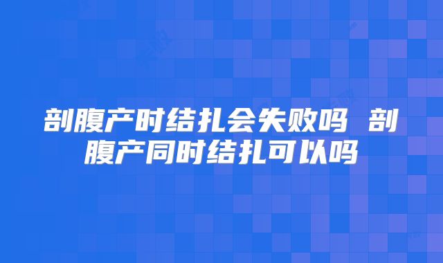 剖腹产时结扎会失败吗 剖腹产同时结扎可以吗