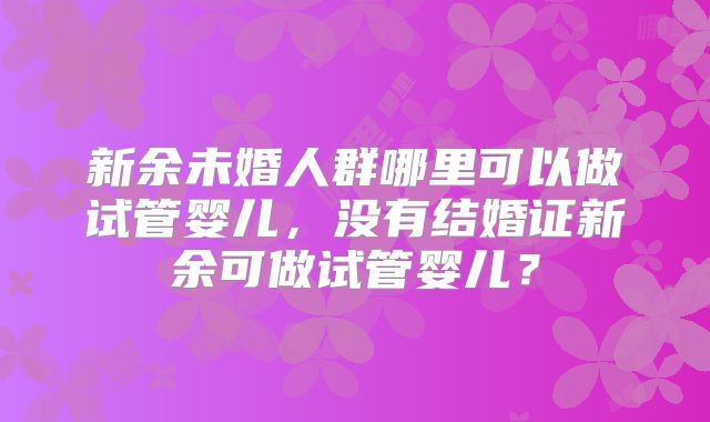 新余未婚人群哪里可以做试管婴儿,没有结婚证新余可做试管婴儿?