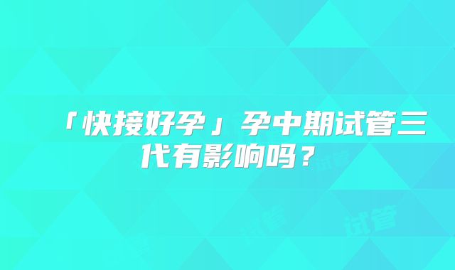 「快接好孕」孕中期试管三代有影响吗？