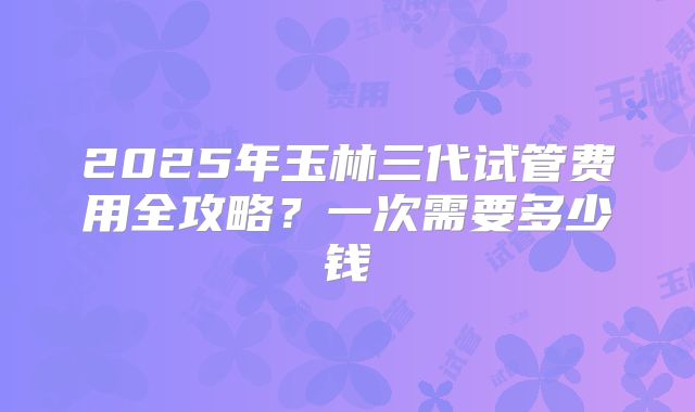 2025年玉林三代试管费用全攻略?一次需要多少钱