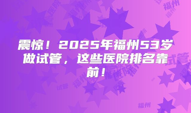 震惊！2025年福州53岁做试管，这些医院排名靠前！