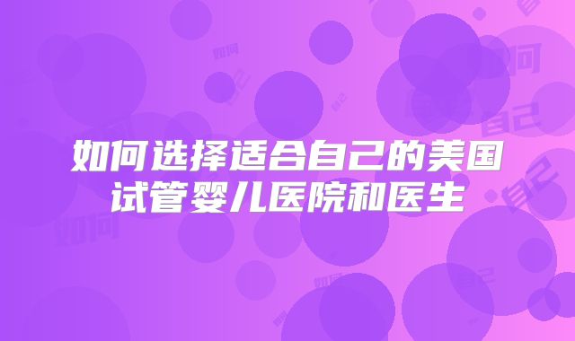 如何选择适合自己的美国试管婴儿医院和医生