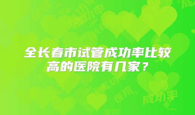 全长春市试管成功率比较高的医院有几家?