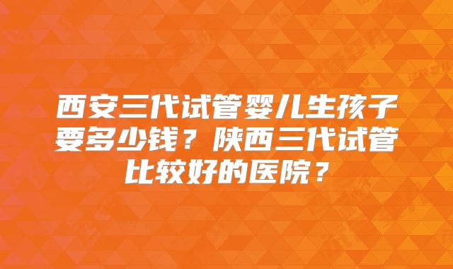 西安三代试管婴儿生孩子要多少钱?陕西三代试管比较好的医院?
