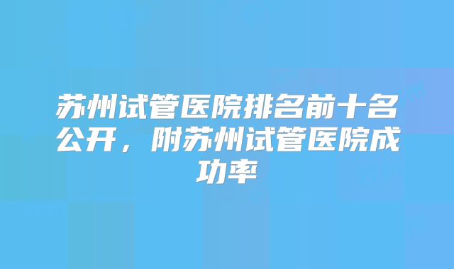 苏州试管医院排名前十名公开，附苏州试管医院成功率