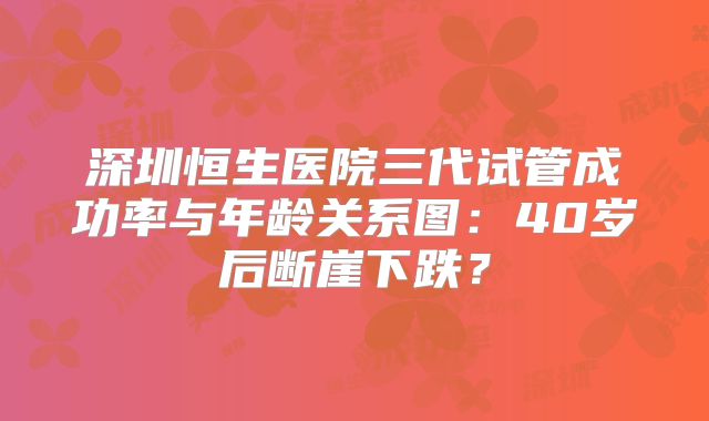 深圳恒生医院三代试管成功率与年龄关系图：40岁后断崖下跌？