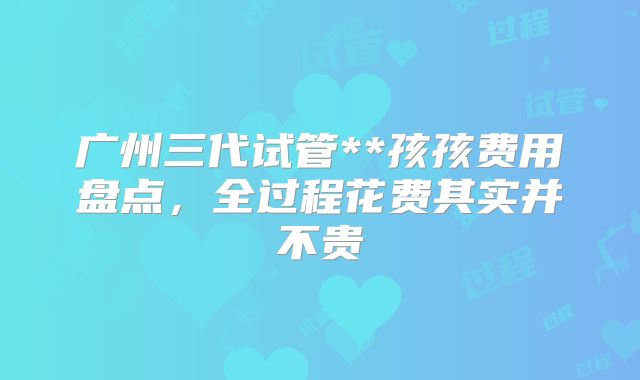 广州三代试管**孩孩费用盘点,全过程花费其实并不贵
