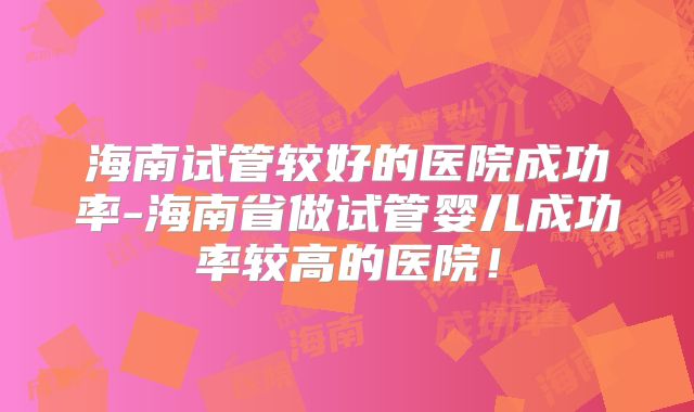 海南试管较好的医院成功率-海南省做试管婴儿成功率较高的医院!