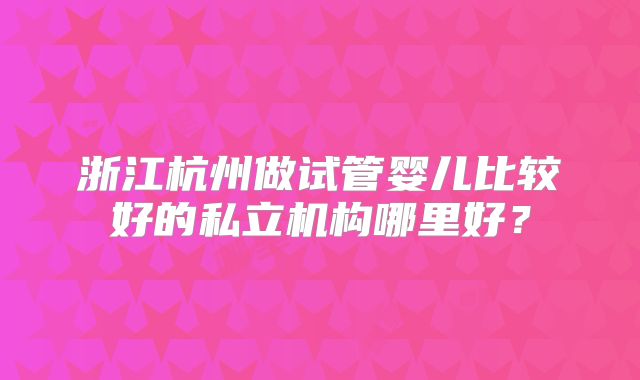 浙江杭州做试管婴儿比较好的私立机构哪里好?