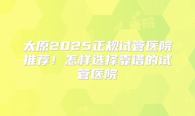 太原2025正规试管医院推荐!怎样选择靠谱的试管医院