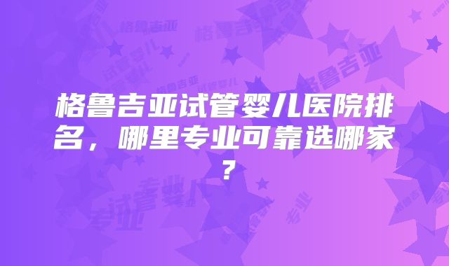 格鲁吉亚试管婴儿医院排名,哪里专业可靠选哪家?