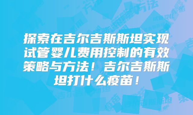 探索在吉尔吉斯斯坦实现试管婴儿费用控制的有效策略与方法！吉尔吉斯斯坦打什么疫苗！