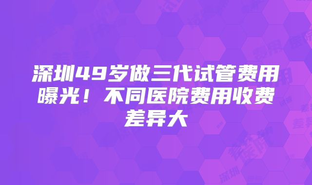 深圳49岁做三代试管费用曝光!不同医院费用收费差异大
