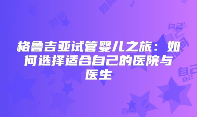 格鲁吉亚试管婴儿之旅:如何选择适合自己的医院与医生