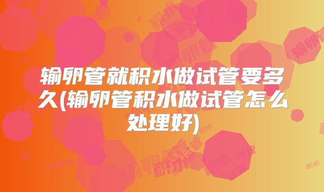 输卵管就积水做试管要多久(输卵管积水做试管怎么处理好)
