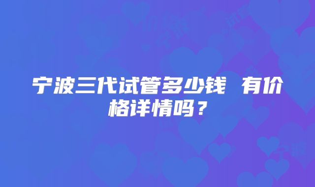 宁波三代试管多少钱 有价格详情吗？