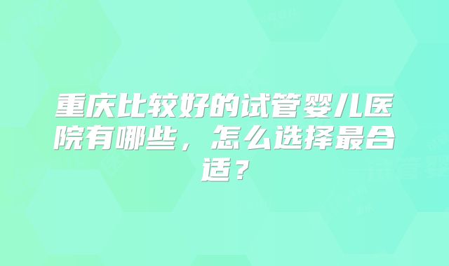 重庆比较好的试管婴儿医院有哪些，怎么选择最合适？