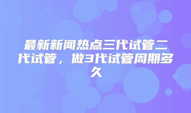 最新新闻热点三代试管二代试管，做3代试管周期多久