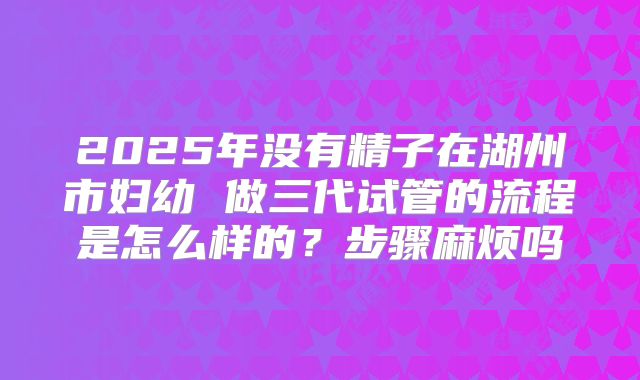 2025年没有精子在湖州市妇幼 做三代试管的流程是怎么样的?步骤麻烦吗