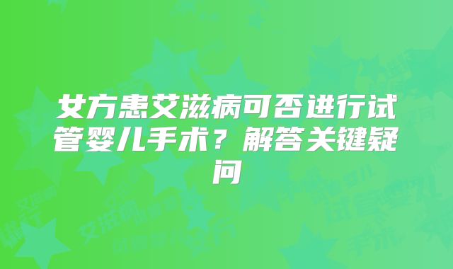 女方患艾滋病可否进行试管婴儿手术？解答关键疑问
