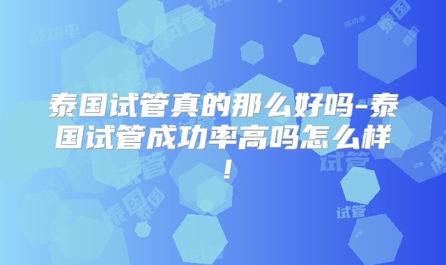泰国试管真的那么好吗-泰国试管成功率高吗怎么样！