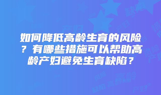 如何降低高龄生育的风险？有哪些措施可以帮助高龄产妇避免生育缺陷？