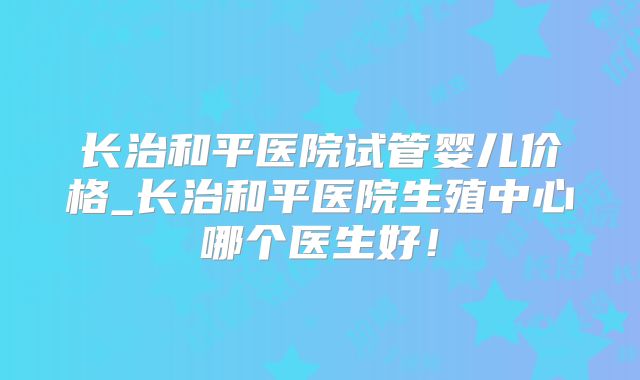 长治和平医院试管婴儿价格_长治和平医院生殖中心哪个医生好！