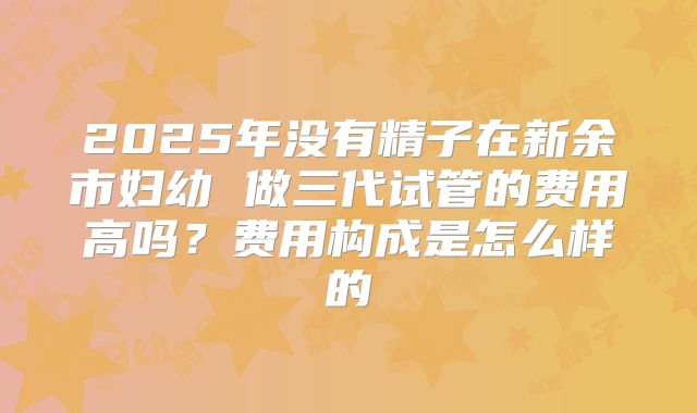 2025年没有精子在新余市妇幼 做三代试管的费用高吗?费用构成是怎么样的