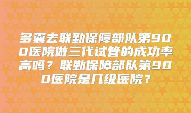 多囊去联勤保障部队第900医院做三代试管的成功率高吗？联勤保障部队第900医院是几级医院？